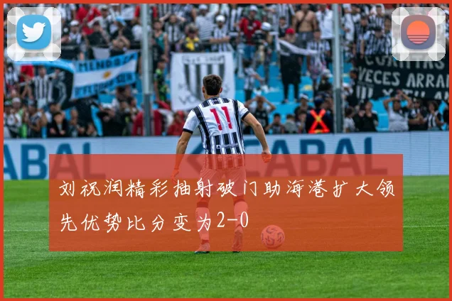 刘祝润精彩抽射破门助海港扩大领先优势比分变为2-0