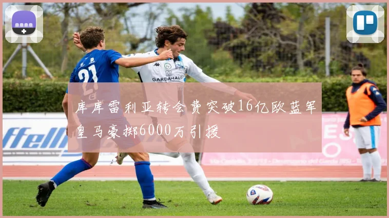 库库雷利亚转会费突破16亿欧蓝军皇马豪掷6000万引援