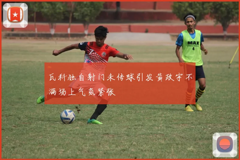 瓦科独自射门未传球引发黄政宇不满场上气氛紧张
