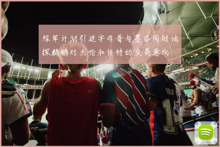 绿军计划引进字母哥与墨菲同时试探鹈鹕对杰伦和怀特的交易意向