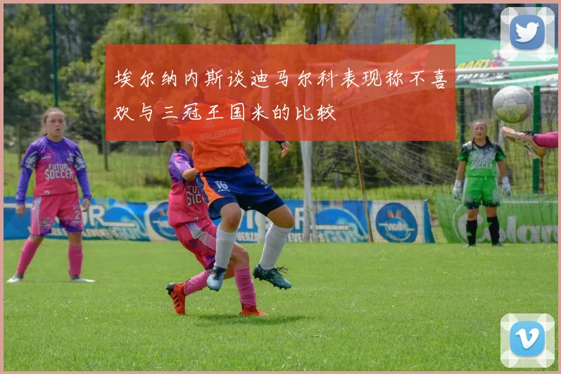埃尔纳内斯谈迪马尔科表现称不喜欢与三冠王国米的比较