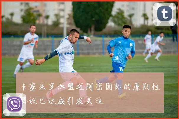 卡塞米罗加盟迈阿密国际的原则性协议已达成引发关注