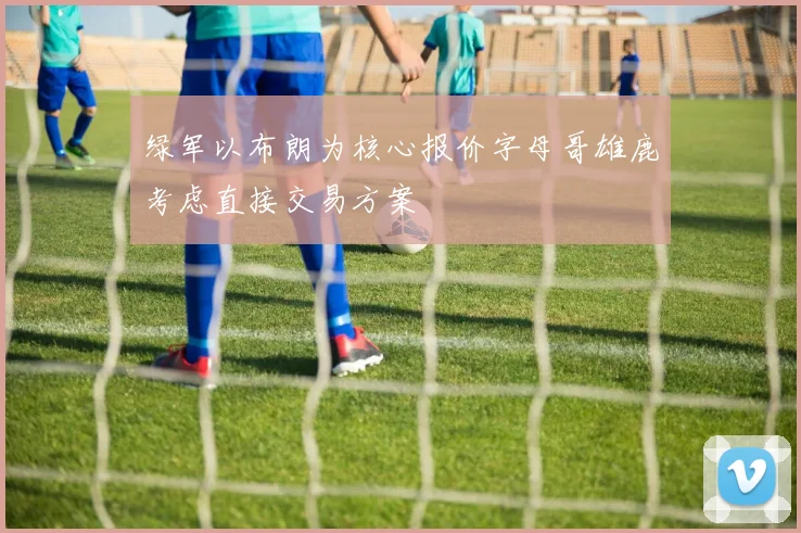 绿军以布朗为核心报价字母哥雄鹿考虑直接交易方案