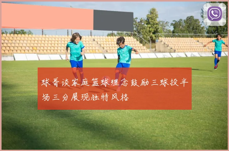 球哥谈家庭篮球理念鼓励三球投半场三分展现独特风格