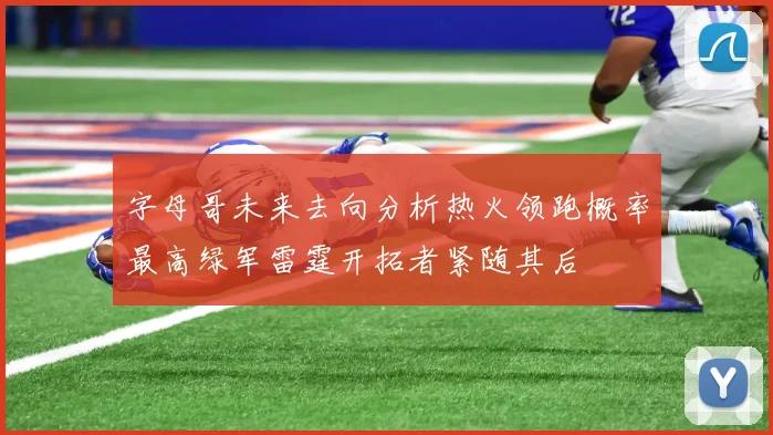 字母哥未来去向分析热火领跑概率最高绿军雷霆开拓者紧随其后