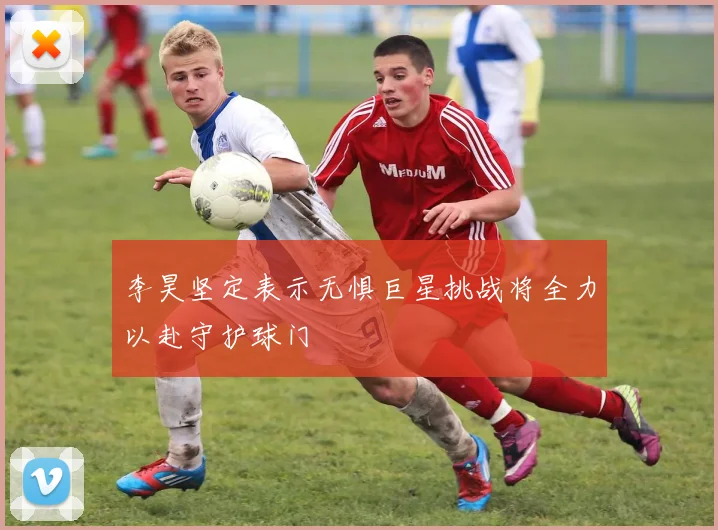 李昊坚定表示无惧巨星挑战将全力以赴守护球门