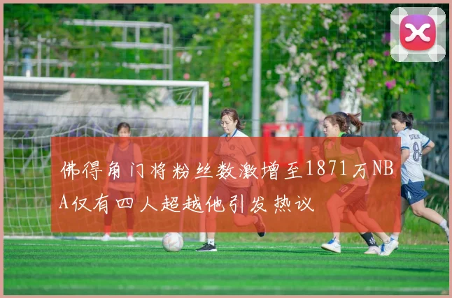 佛得角门将粉丝数激增至1871万NBA仅有四人超越他引发热议