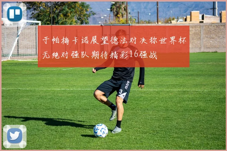 于帕梅卡诺展望德法对决称世界杯无绝对强队期待精彩16强战