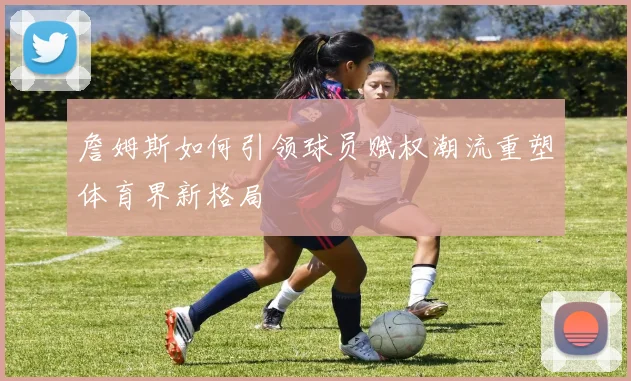 詹姆斯如何引领球员赋权潮流重塑体育界新格局