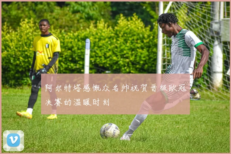 阿尔特塔感慨众名帅祝贺晋级欧冠决赛的温暖时刻