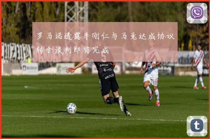罗马诺透露李刚仁与马竞达成协议转会谈判即将完成