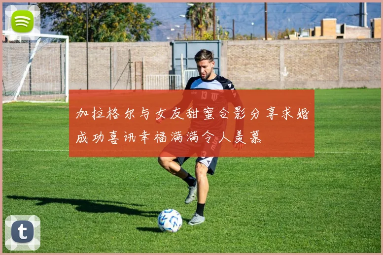 加拉格尔与女友甜蜜合影分享求婚成功喜讯幸福满满令人羡慕