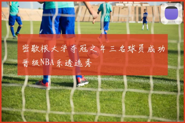 密歇根大学夺冠之年三名球员成功晋级NBA乐透选秀