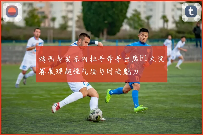 梅西与安东内拉手牵手出席F1大奖赛展现超强气场与时尚魅力